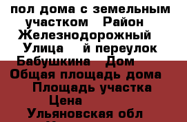 пол дома с земельным участком › Район ­ Железнодорожный › Улица ­ 2й переулок Бабушкина › Дом ­ 5 › Общая площадь дома ­ 65 › Площадь участка ­ 200 › Цена ­ 3 700 000 - Ульяновская обл., Ульяновск г. Недвижимость » Дома, коттеджи, дачи продажа   